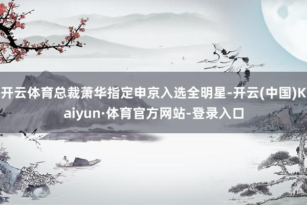 开云体育总裁萧华指定申京入选全明星-开云(中国)Kaiyun·体育官方网站-登录入口