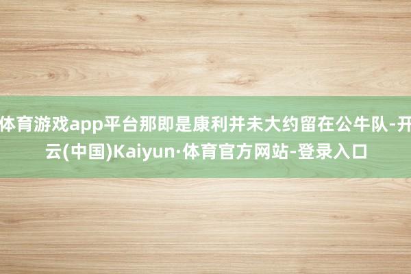 体育游戏app平台那即是康利并未大约留在公牛队-开云(中国)Kaiyun·体育官方网站-登录入口