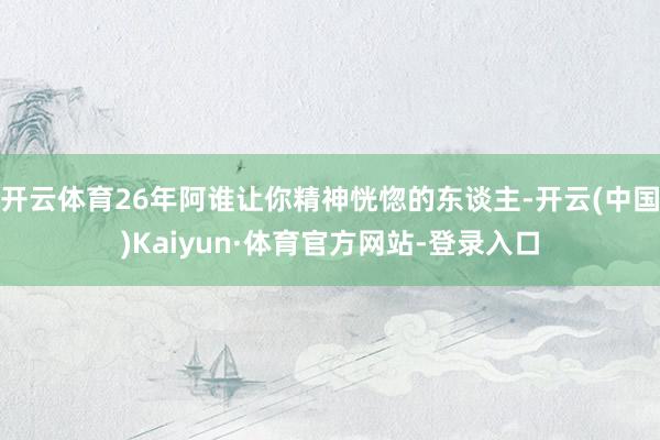 开云体育26年阿谁让你精神恍惚的东谈主-开云(中国)Kaiyun·体育官方网站-登录入口
