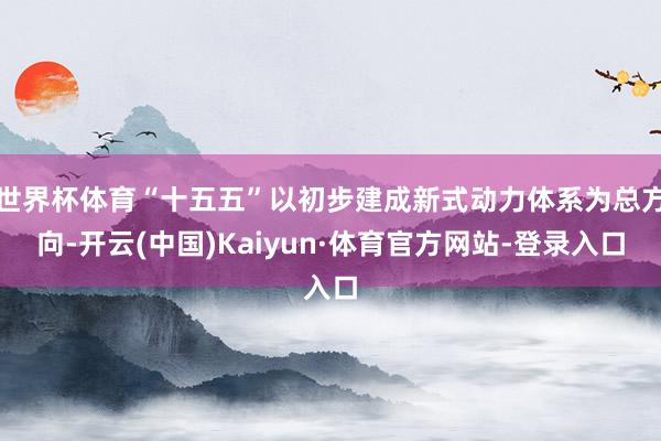 世界杯体育“十五五”以初步建成新式动力体系为总方向-开云(中国)Kaiyun·体育官方网站-登录入口